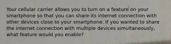 Your cellular carrier allows you to turn on a feature on your smartphone so that you can share its internet connection with other devices close to your smartphone. If you wanted to share the internet connection with multiple devices simultaneously, what feature would you enable?