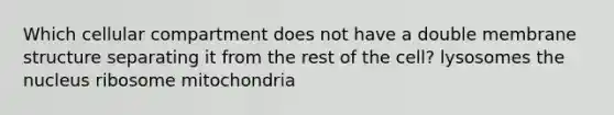 Which cellular compartment does not have a double membrane structure separating it from the rest of the cell? lysosomes the nucleus ribosome mitochondria