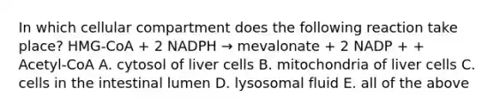 In which cellular compartment does the following reaction take place? HMG-CoA + 2 NADPH → mevalonate + 2 NADP + + Acetyl-CoA A. cytosol of liver cells B. mitochondria of liver cells C. cells in the intestinal lumen D. lysosomal fluid E. all of the above