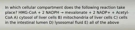 In which cellular compartment does the following reaction take place? HMG-CoA + 2 NADPH → mevalonate + 2 NADP+ + Acetyl-CoA A) cytosol of liver cells B) mitochondria of liver cells C) cells in the intestinal lumen D) lysosomal fluid E) all of the above