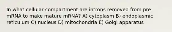 In what cellular compartment are introns removed from pre-mRNA to make mature mRNA? A) cytoplasm B) endoplasmic reticulum C) nucleus D) mitochondria E) Golgi apparatus