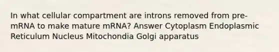 In what cellular compartment are introns removed from pre-mRNA to make mature mRNA? Answer Cytoplasm Endoplasmic Reticulum Nucleus Mitochondia Golgi apparatus