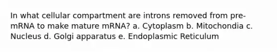 In what cellular compartment are introns removed from pre-mRNA to make mature mRNA? a. Cytoplasm b. Mitochondia c. Nucleus d. Golgi apparatus e. Endoplasmic Reticulum