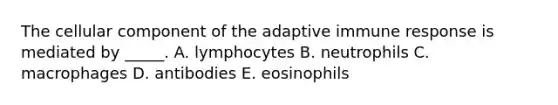 The cellular component of the adaptive immune response is mediated by _____. A. lymphocytes B. neutrophils C. macrophages D. antibodies E. eosinophils