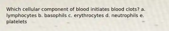 Which cellular component of blood initiates blood clots? a. lymphocytes b. basophils c. erythrocytes d. neutrophils e. platelets