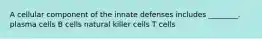 A cellular component of the innate defenses includes ________. plasma cells B cells natural killer cells T cells