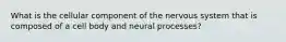 What is the cellular component of the nervous system that is composed of a cell body and neural processes?