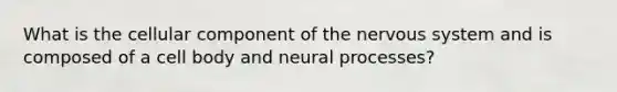 What is the cellular component of the nervous system and is composed of a cell body and neural processes?