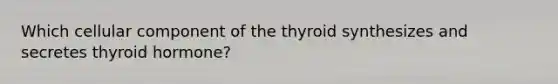 Which cellular component of the thyroid synthesizes and secretes thyroid hormone?