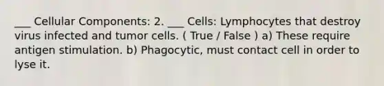 ___ Cellular Components: 2. ___ Cells: Lymphocytes that destroy virus infected and tumor cells. ( True / False ) a) These require antigen stimulation. b) Phagocytic, must contact cell in order to lyse it.