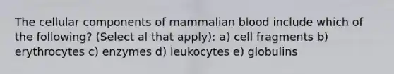 The cellular components of mammalian blood include which of the following? (Select al that apply): a) cell fragments b) erythrocytes c) enzymes d) leukocytes e) globulins