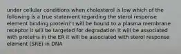 under cellular conditions when cholesterol is low which of the following is a true statement regarding the sterol response element binding protein? I will be bound to a plasma membrane receptor it will be targeted for degradation it will be associated with proteins in the ER it will be associated with sterol response element (SRE) in DNA