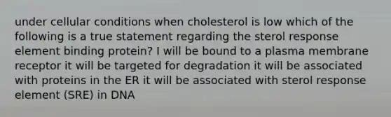 under cellular conditions when cholesterol is low which of the following is a true statement regarding the sterol response element binding protein? I will be bound to a plasma membrane receptor it will be targeted for degradation it will be associated with proteins in the ER it will be associated with sterol response element (SRE) in DNA