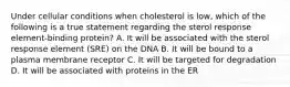 Under cellular conditions when cholesterol is low, which of the following is a true statement regarding the sterol response element-binding protein? A. It will be associated with the sterol response element (SRE) on the DNA B. It will be bound to a plasma membrane receptor C. It will be targeted for degradation D. It will be associated with proteins in the ER