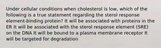 Under cellular conditions when cholesterol is low, which of the following is a true statement regarding the sterol response element-binding protein? It will be associated with proteins in the ER It will be associated with the sterol response element (SRE) on the DNA It will be bound to a plasma membrane receptor It will be targeted for degradation