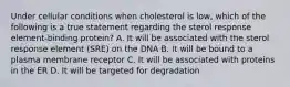 Under cellular conditions when cholesterol is low, which of the following is a true statement regarding the sterol response element-binding protein? A. It will be associated with the sterol response element (SRE) on the DNA B. It will be bound to a plasma membrane receptor C. It will be associated with proteins in the ER D. It will be targeted for degradation