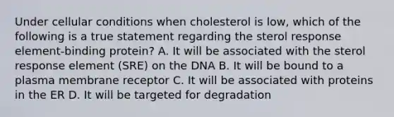 Under cellular conditions when cholesterol is low, which of the following is a true statement regarding the sterol response element-binding protein? A. It will be associated with the sterol response element (SRE) on the DNA B. It will be bound to a plasma membrane receptor C. It will be associated with proteins in the ER D. It will be targeted for degradation