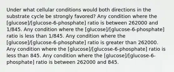 Under what cellular conditions would both directions in the substrate cycle be strongly favored? Any condition where the [glucose]/[glucose-6-phosphate] ratio is between 262000 and 1/845. Any condition where the [glucose]/[glucose-6-phosphate] ratio is less than 1/845. Any condition where the [glucose]/[glucose-6-phosphate] ratio is greater than 262000. Any condition where the [glucose]/[glucose-6-phosphate] ratio is less than 845. Any condition where the [glucose]/[glucose-6-phosphate] ratio is between 262000 and 845.