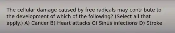 The cellular damage caused by free radicals may contribute to the development of which of the following? (Select all that apply.) A) Cancer B) Heart attacks C) Sinus infections D) Stroke