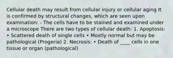 Cellular death may result from cellular injury or cellular aging It is confirmed by structural changes, which are seen upon examination: - The cells have to be stained and examined under a microscope There are two types of cellular death: 1. Apoptosis: • Scattered death of single cells • Mostly normal but may be pathological (Progeria) 2. Necrosis: • Death of ____ cells in one tissue or organ (pathological)