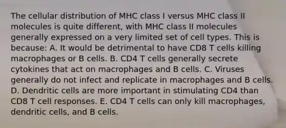 The cellular distribution of MHC class I versus MHC class II molecules is quite different, with MHC class II molecules generally expressed on a very limited set of cell types. This is because: A. It would be detrimental to have CD8 T cells killing macrophages or B cells. B. CD4 T cells generally secrete cytokines that act on macrophages and B cells. C. Viruses generally do not infect and replicate in macrophages and B cells. D. Dendritic cells are more important in stimulating CD4 than CD8 T cell responses. E. CD4 T cells can only kill macrophages, dendritic cells, and B cells.