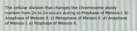 The cellular division that changes the chromosome ploidy number from 2n to 1n occurs during a) Prophase of Meiosis I. b) Anaphase of Meiosis II. c) Metaphase of Meiosis II. d) Anaphase of Meiosis I. e) Prophase of Meiosis II.