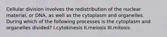 Cellular division involves the redistribution of the nuclear material, or DNA, as well as the cytoplasm and organelles. During which of the following processes is the cytoplasm and organelles divided? I.cytokinesis II.meiosis III.mitosis