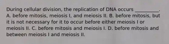 During cellular division, the replication of DNA occurs __________. A. before mitosis, meiosis I, and meiosis II. B. before mitosis, but it is not necessary for it to occur before either meiosis I or meiosis II. C. before mitosis and meiosis I. D. before mitosis and between meiosis I and meiosis II.