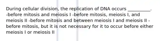 During cellular division, the replication of DNA occurs __________. -before mitosis and meiosis I -before mitosis, meiosis I, and meiosis II -before mitosis and between meiosis I and meiosis II -before mitosis, but it is not necessary for it to occur before either meiosis I or meiosis II