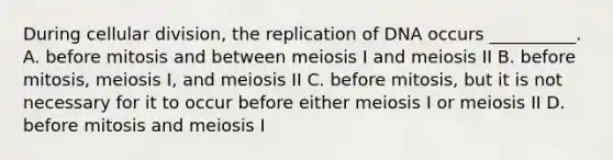 During cellular division, the replication of DNA occurs __________. A. before mitosis and between meiosis I and meiosis II B. before mitosis, meiosis I, and meiosis II C. before mitosis, but it is not necessary for it to occur before either meiosis I or meiosis II D. before mitosis and meiosis I