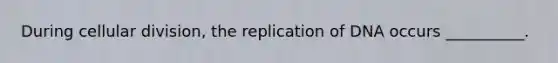 During cellular division, the replication of DNA occurs __________.