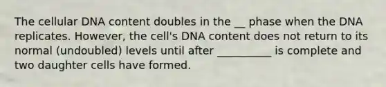 The cellular DNA content doubles in the __ phase when the DNA replicates. However, the cell's DNA content does not return to its normal (undoubled) levels until after __________ is complete and two daughter cells have formed.