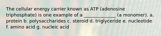 The cellular energy carrier known as ATP (adenosine triphosphate) is one example of a ______________ (a monomer). a. protein b. polysaccharides c. steroid d. triglyceride e. nucleotide f. amino acid g. nucleic acid