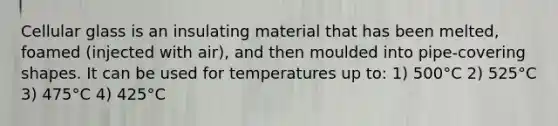 Cellular glass is an insulating material that has been melted, foamed (injected with air), and then moulded into pipe-covering shapes. It can be used for temperatures up to: 1) 500°C 2) 525°C 3) 475°C 4) 425°C