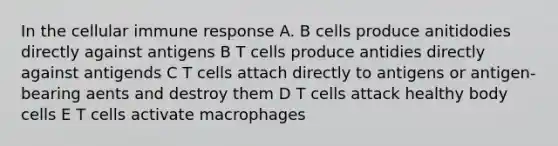 In the cellular immune response A. B cells produce anitidodies directly against antigens B T cells produce antidies directly against antigends C T cells attach directly to antigens or antigen-bearing aents and destroy them D T cells attack healthy body cells E T cells activate macrophages