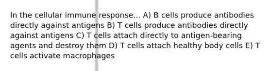 In the cellular immune response... A) B cells produce antibodies directly against antigens B) T cells produce antibodies directly against antigens C) T cells attach directly to antigen-bearing agents and destroy them D) T cells attach healthy body cells E) T cells activate macrophages