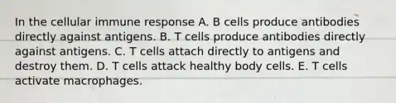 In the cellular immune response A. B cells produce antibodies directly against antigens. B. T cells produce antibodies directly against antigens. C. T cells attach directly to antigens and destroy them. D. T cells attack healthy body cells. E. T cells activate macrophages.