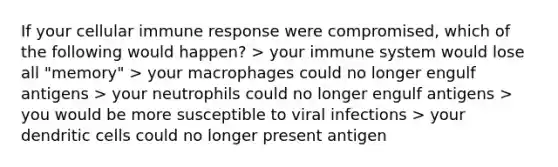 If your cellular immune response were compromised, which of the following would happen? > your immune system would lose all "memory" > your macrophages could no longer engulf antigens > your neutrophils could no longer engulf antigens > you would be more susceptible to viral infections > your dendritic cells could no longer present antigen