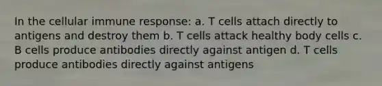 In the cellular immune response: a. T cells attach directly to antigens and destroy them b. T cells attack healthy body cells c. B cells produce antibodies directly against antigen d. T cells produce antibodies directly against antigens