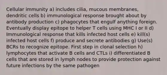 Cellular immunity a) includes cilia, mucous membranes, dendritic cells b) immunological response brought about by antibody production c) phagocytes that engulf anything foreign. Eventually display epitope to helper T cells using MHC I or II d) Immunological response that kills infected host cells e) kill(s) infected host cells f) produce and secrete antibodies g) Use(s) BCRs to recognize epitope. First step in clonal selection h) lymphocytes that activate B cells and CTLs i) differentiated B cells that are stored in lymph nodes to provide protection against future infections by the same pathogen