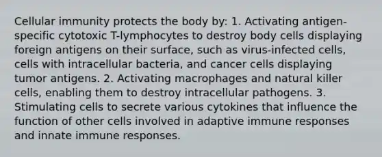 Cellular immunity protects the body by: 1. Activating antigen-specific cytotoxic T-lymphocytes to destroy body cells displaying foreign antigens on their surface, such as virus-infected cells, cells with intracellular bacteria, and cancer cells displaying tumor antigens. 2. Activating macrophages and natural killer cells, enabling them to destroy intracellular pathogens. 3. Stimulating cells to secrete various cytokines that influence the function of other cells involved in adaptive immune responses and innate immune responses.