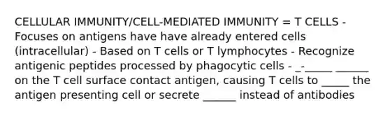 CELLULAR IMMUNITY/CELL-MEDIATED IMMUNITY = T CELLS - Focuses on antigens have have already entered cells (intracellular) - Based on T cells or T lymphocytes - Recognize antigenic peptides processed by phagocytic cells - _-_____ ______ on the T cell surface contact antigen, causing T cells to _____ the antigen presenting cell or secrete ______ instead of antibodies