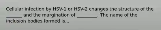 Cellular infection by HSV-1 or HSV-2 changes the structure of the _______ and the margination of _________. The name of the inclusion bodies formed is...