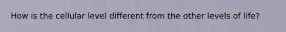 How is the cellular level different from the other levels of life?