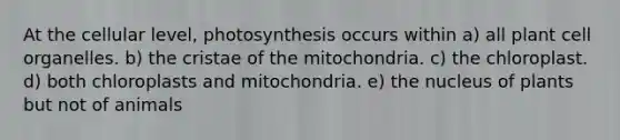 At the cellular level, photosynthesis occurs within a) all plant cell organelles. b) the cristae of the mitochondria. c) the chloroplast. d) both chloroplasts and mitochondria. e) the nucleus of plants but not of animals