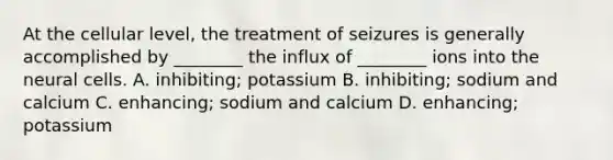 At the cellular​ level, the treatment of seizures is generally accomplished by​ ________ the influx of​ ________ ions into the neural cells. A.​ inhibiting; potassium B. ​inhibiting; sodium and calcium C. ​enhancing; sodium and calcium D. ​enhancing; potassium