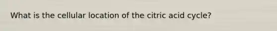 What is the cellular location of the citric acid cycle?