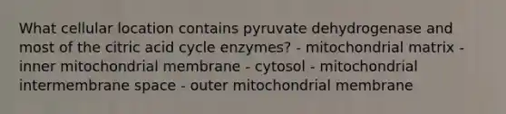 What cellular location contains pyruvate dehydrogenase and most of the citric acid cycle enzymes? - mitochondrial matrix - inner mitochondrial membrane - cytosol - mitochondrial intermembrane space - outer mitochondrial membrane