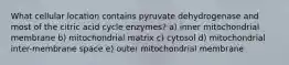 What cellular location contains pyruvate dehydrogenase and most of the citric acid cycle enzymes? a) inner mitochondrial membrane b) mitochondrial matrix c) cytosol d) mitochondrial inter-membrane space e) outer mitochondrial membrane