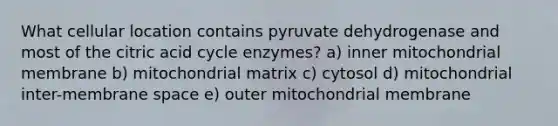 What cellular location contains pyruvate dehydrogenase and most of the citric acid cycle enzymes? a) inner mitochondrial membrane b) mitochondrial matrix c) cytosol d) mitochondrial inter-membrane space e) outer mitochondrial membrane